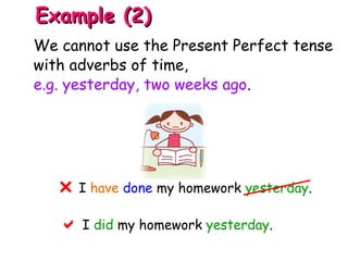 I have done my homework yesterday.
 I did my homework yesterday.

Example (2)Example (2)
We cannot use the Present Perfect tense
with adverbs of time,
e.g. yesterday, two weeks ago.
 