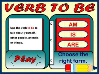 VERB TO BE  AM IS ARE Choose the right form. Play Use the verb  to be  to talk about yourself, other people, animals or things.  