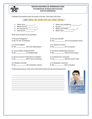 SERVICIO NACIONAL DE APRENDIZAJE SENA
Procedimiento de Desarrollo Curricular
GUÍA DE APRENDIZAJE
Complete the questions with the words in the box. Then listen and check.
1. What's your ___________?
2. Where are you ___________?
3. Are you here on ___________?
4. How old are ___________?
5. What's your telephone ___________?
6. Are you ___________?
7. What's your email ___________?
8. What's your ___________?
Write short answers to the questions.
A: Are you Portuguese?
B: No, I'm not. I'm Brazilian.
A: Is James English?
B: Yes, ___________. He's from Manchester.
A: Is your address 16 New Street?
B: No, ___________. It's 26 New Road.
A: Are you and your friend here on holiday?
B: No, ___________. We're here on business.
A: Is Barbara married?
B: Yes, ___________. Her husband's a doctor.
A: Are you married?
B: Yes, ___________. This is my husband, James.
A: Is Thomas an actor?
B: No, ___________. He's a musician.
A: Are Anne and Michael American?
B: No, ___________. They're from Ireland.
A: Is Howard your surname?
B: Yes, ___________. My first name's Tony.
A: Is Jacqueline a teacher?
B: No, ___________. She's a student.
Introducing someone. Look at the information about this boy and introduce him.
________________________________________________________________
________________________________________________________________
________________________________________________________________
________________________________________________________________
________________________________________________________________
________________________________________________________________
________________________________________________________________
________________________________________________________________
 