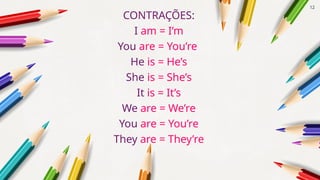 CONTRAÇÕES:
I am = I’m
You are = You’re
He is = He’s
She is = She’s
It is = It’s
We are = We’re
You are = You’re
They are = They’re
12
 