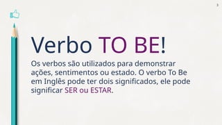 Verbo TO BE!
Os verbos são utilizados para demonstrar
ações, sentimentos ou estado. O verbo To Be
em Inglês pode ter dois significados, ele pode
significar SER ou ESTAR.
3
 