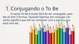 1. Conjugando o To Be
O verbo To Be é muito fácil de ser conjugado, pois
ele só tem 3 formas. Quando falamos em conjugar um
verbo significa que ele vai combinar com a pessoa que
está com ele.
 