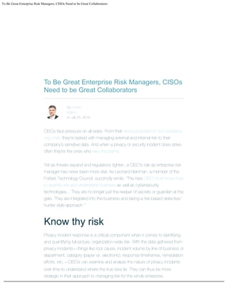 To Be Great Enterprise Risk Managers, CISOs Need to be Great Collaborators


To Be Great Enterprise Risk Managers, CISOs
Need to be Great Collaborators



by Andrew
Migliore
on July 25, 2019
  
CISOs face pressure on all sides. From their tenuous position in the company
org chart, they're tasked with managing external and internal risk to their
company's sensitive data. And when a privacy or security incident does strike,
often they're the ones who take the blame.
Yet as threats expand and regulations tighten, a CISO's role as enterprise risk
manager has never been more vital. As Leonard Kleinman, a member of the
Forbes Technology Council, succinctly wrote, "The new CISO must know how
to quantify risk and understand business as well as cybersecurity
technologies... They are no longer just the keeper of secrets or guardian at the
gate. They are integrated into the business and taking a risk-based detective/
hunter-style approach."
Know thy risk
Privacy incident response is a critical component when it comes to identifying
and quantifying full-picture, organization-wide risk. With the data gathered from
privacy incidents—things like root cause, incident volume by line of business or
department, category (paper vs. electronic), response timeframes, remediation
efforts, etc.—CISOs can examine and analyze the nature of privacy incidents
over time to understand where the true risks lie. They can thus be more
strategic in their approach to managing risk for the whole enterprise.




 
