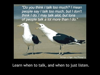 Learn when to talk, and when to just listen.
