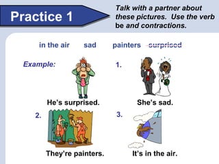 Talk with a partner about
these pictures. Use the verb
be and contractions.
Practice 1
He’s surprised. She’s sad.
It’s in ...