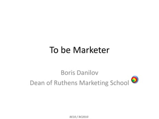 To be Marketer Boris Danilov Dean of Ruthens Marketing School BE10 / BC2010 