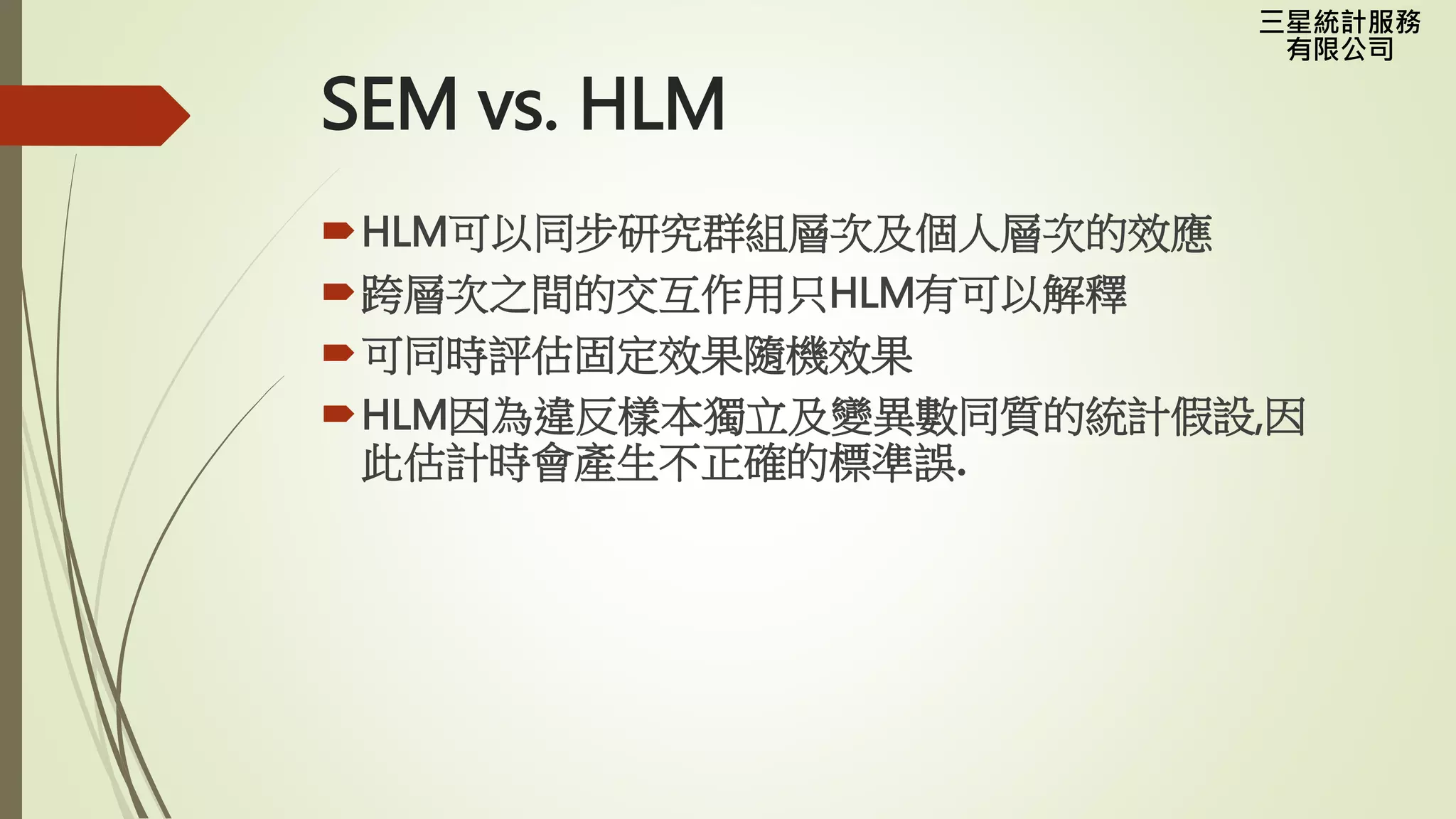 三星統計服務
有限公司
SEM vs. HLM
HLM可以同步研究群組層次及個人層次的效應
跨層次之間的交互作用只HLM有可以解釋
可同時評估固定效果隨機效果
HLM因為違反樣本獨立及變異數同質的統計假設,因
此估計時會產生不正確的標準誤.
 