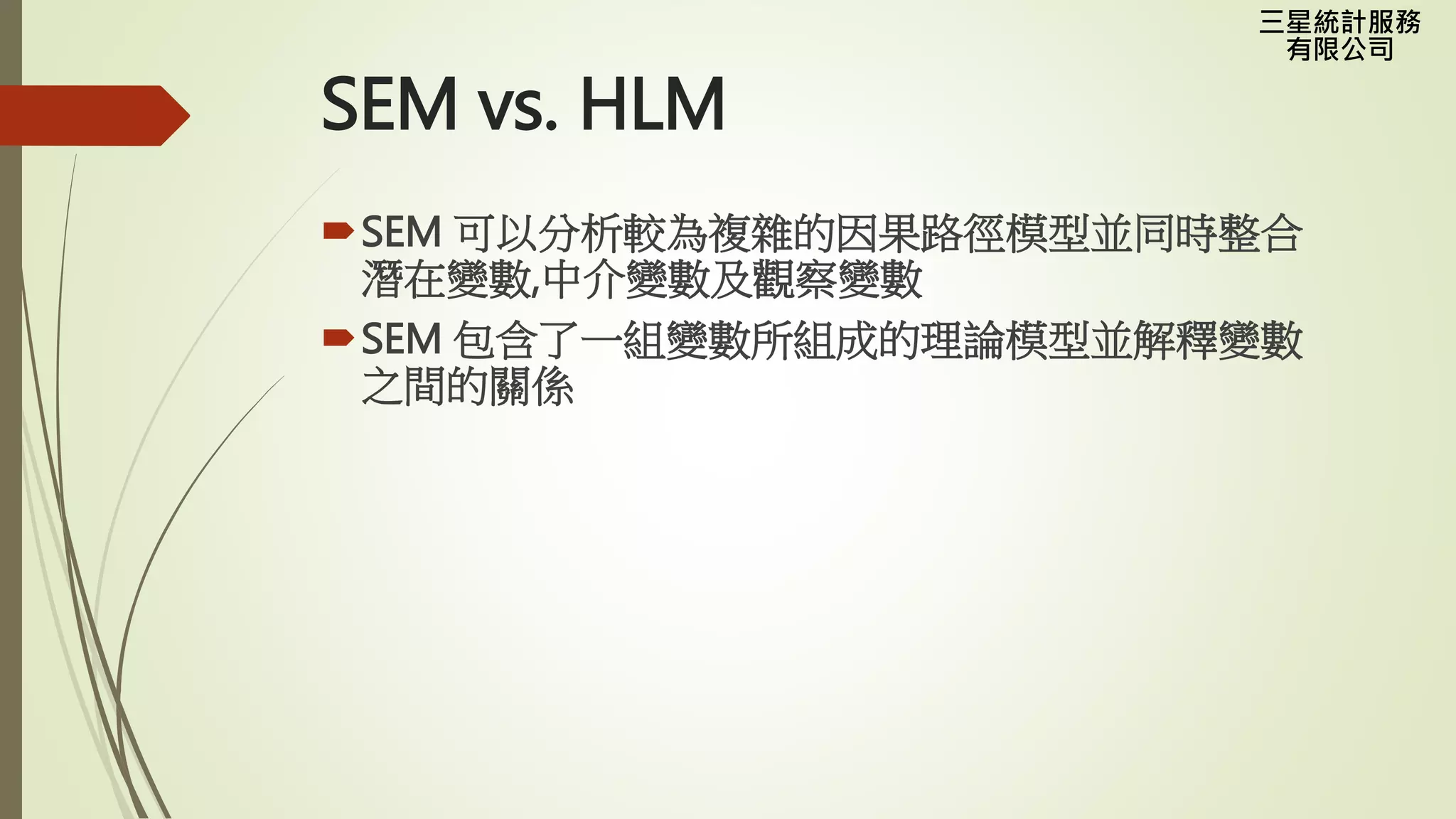 三星統計服務
有限公司
SEM vs. HLM
SEM 可以分析較為複雜的因果路徑模型並同時整合
潛在變數,中介變數及觀察變數
SEM 包含了一組變數所組成的理論模型並解釋變數
之間的關係
 
