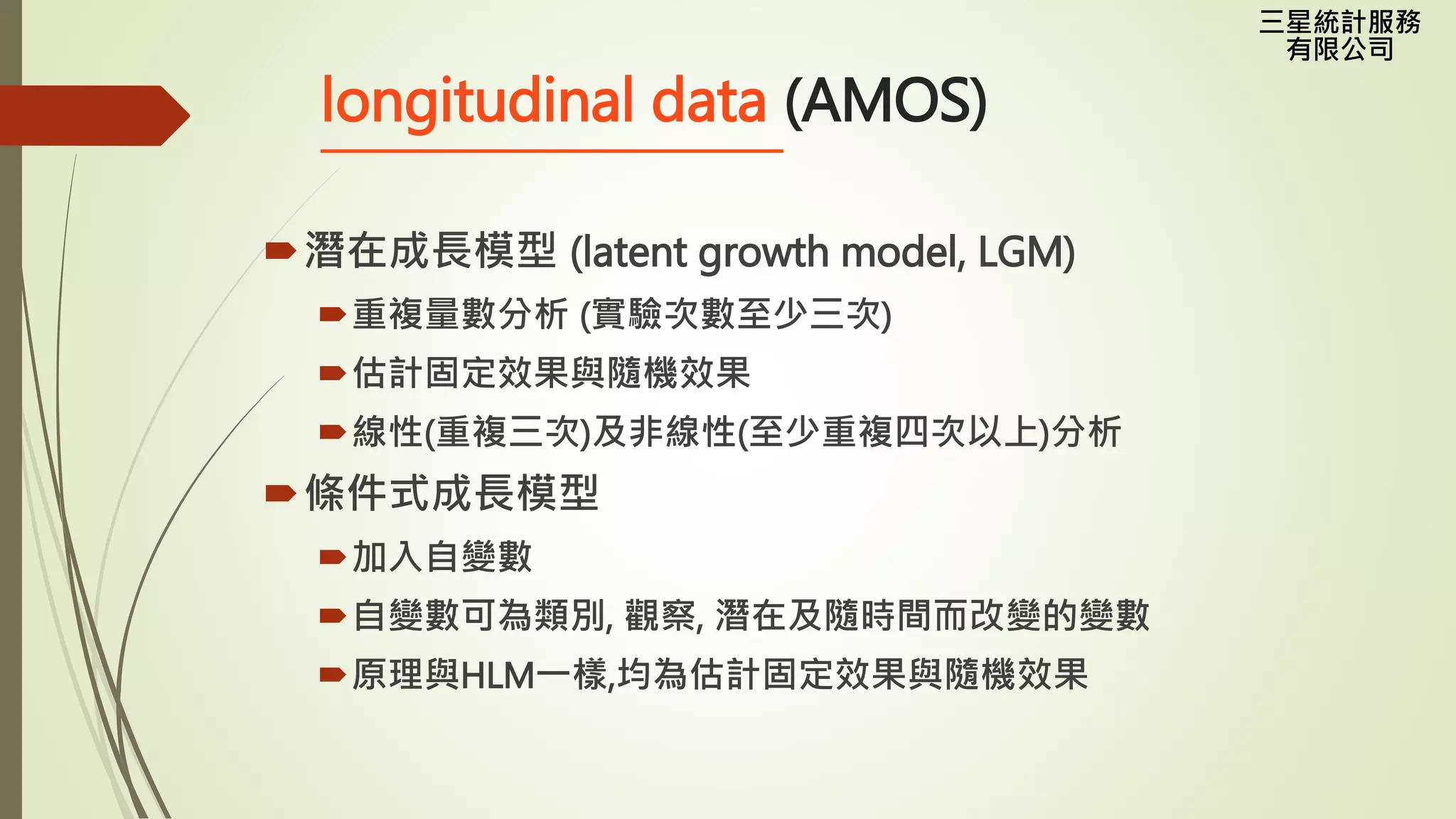 三星統計服務
有限公司
longitudinal data (AMOS)
潛在成長模型 (latent growth model, LGM)
重複量數分析 (實驗次數至少三次)
估計固定效果與隨機效果
線性(重複三次)及非線性(至少重複四次以上)分析
條件式成長模型
加入自變數
自變數可為類別, 觀察, 潛在及隨時間而改變的變數
原理與HLM一樣,均為估計固定效果與隨機效果
 