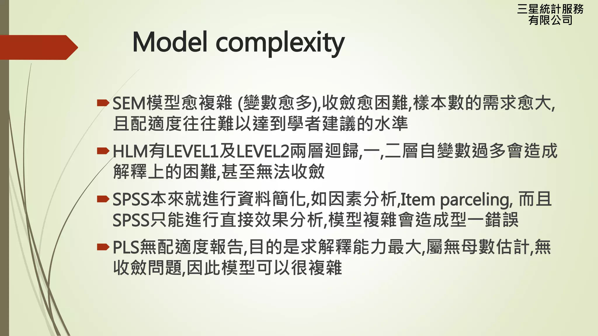 三星統計服務
有限公司
Model complexity
SEM模型愈複雜 (變數愈多),收斂愈困難,樣本數的需求愈大,
且配適度往往難以達到學者建議的水準
HLM有LEVEL1及LEVEL2兩層迴歸,一,二層自變數過多會造成
解釋上的困難,甚至無法收斂
SPSS本來就進行資料簡化,如因素分析,Item parceling, 而且
SPSS只能進行直接效果分析,模型複雜會造成型一錯誤
PLS無配適度報告,目的是求解釋能力最大,屬無母數估計,無
收斂問題,因此模型可以很複雜
 