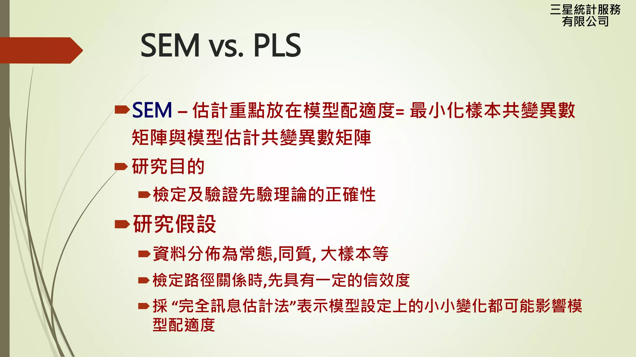 三星統計服務
有限公司
SEM vs. PLS
SEM – 估計重點放在模型配適度= 最小化樣本共變異數
矩陣與模型估計共變異數矩陣
研究目的
檢定及驗證先驗理論的正確性
研究假設
資料分佈為常態,同質, 大樣本等
檢定路徑關係時,先具有一定的信效度
採 “完全訊息估計法”表示模型設定上的小小變化都可能影響模
型配適度
 