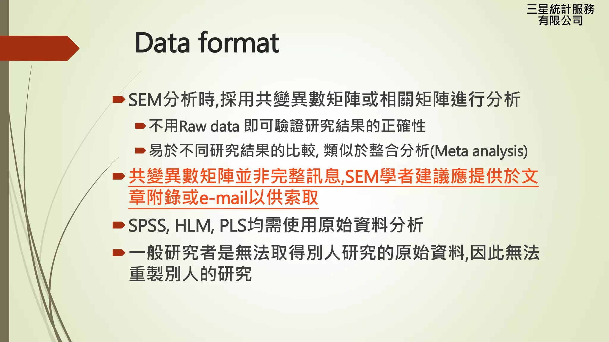 三星統計服務
有限公司
Data format
SEM分析時,採用共變異數矩陣或相關矩陣進行分析
不用Raw data 即可驗證研究結果的正確性
易於不同研究結果的比較, 類似於整合分析(Meta analysis)
共變異數矩陣並非完整訊息,SEM學者建議應提供於文
章附錄或e-mail以供索取
SPSS, HLM, PLS均需使用原始資料分析
一般研究者是無法取得別人研究的原始資料,因此無法
重製別人的研究
 