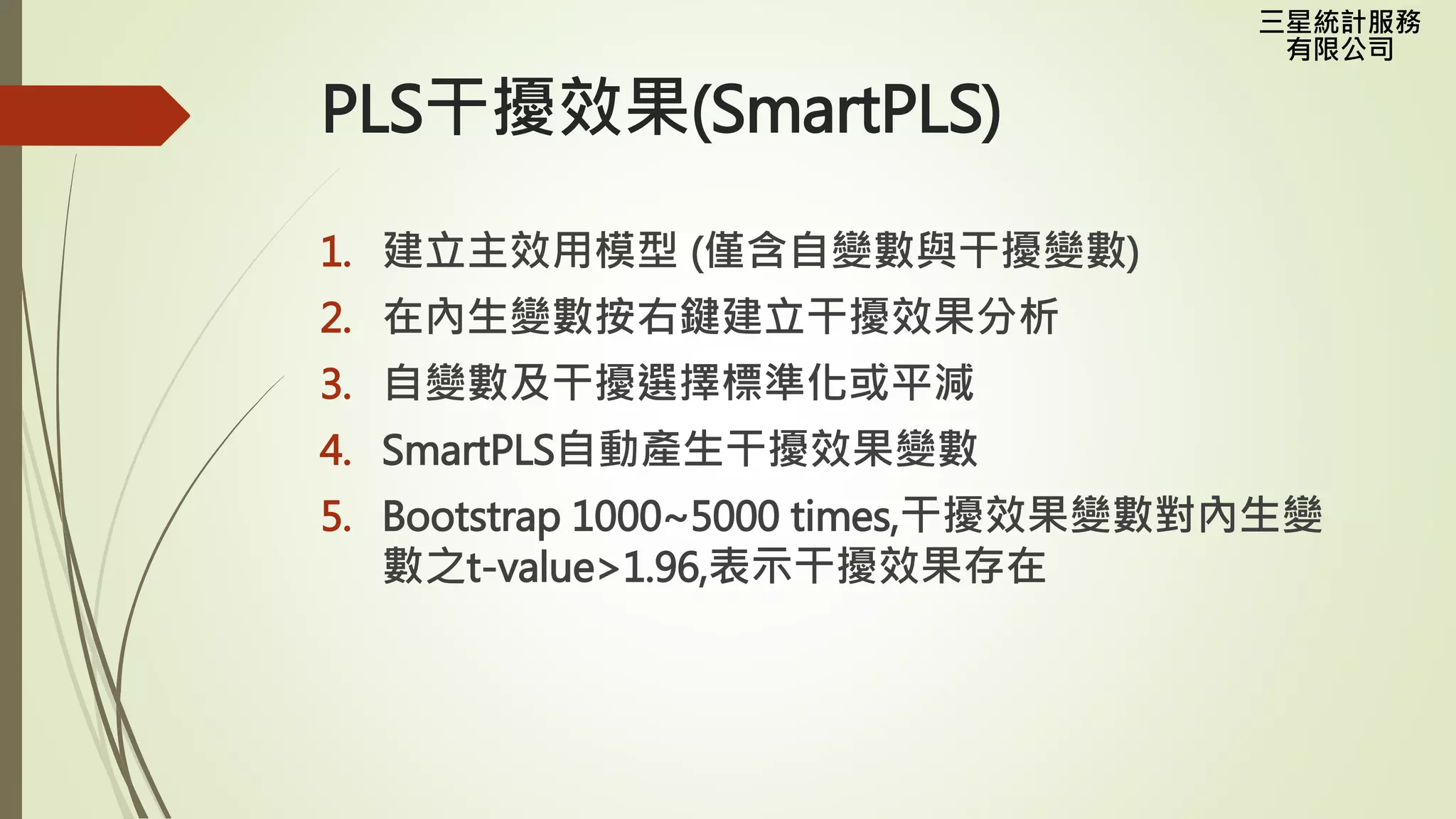 三星統計服務
有限公司
PLS干擾效果(SmartPLS)
1. 建立主效用模型 (僅含自變數與干擾變數)
2. 在內生變數按右鍵建立干擾效果分析
3. 自變數及干擾選擇標準化或平減
4. SmartPLS自動產生干擾效果變數
5. Bootstrap 1000~5000 times,干擾效果變數對內生變
數之t-value>1.96,表示干擾效果存在
 