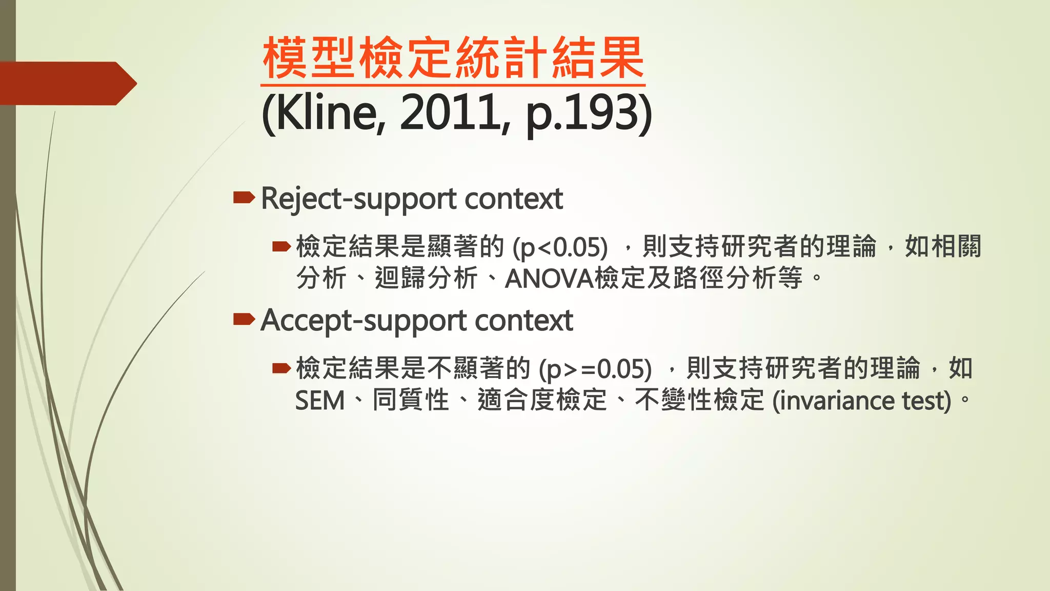 模型檢定統計結果
(Kline, 2011, p.193)
Reject-support context
檢定結果是顯著的 (p<0.05) ，則支持研究者的理論，如相關
分析、迴歸分析、ANOVA檢定及路徑分析等。
Accept-support context
檢定結果是不顯著的 (p>=0.05) ，則支持研究者的理論，如
SEM、同質性、適合度檢定、不變性檢定 (invariance test)。
 