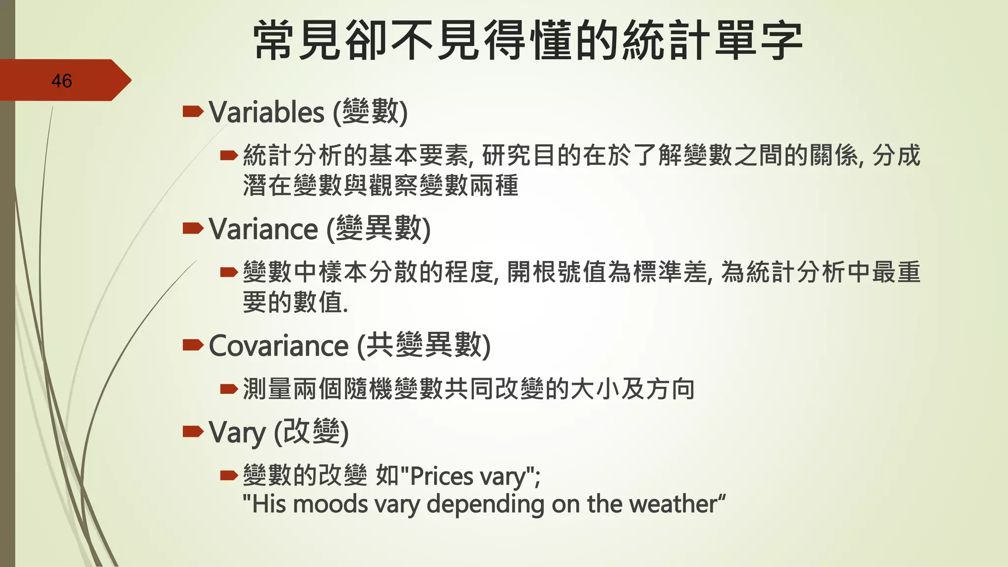 46
常見卻不見得懂的統計單字
Variables (變數)
統計分析的基本要素, 研究目的在於了解變數之間的關係, 分成
潛在變數與觀察變數兩種
Variance (變異數)
變數中樣本分散的程度, 開根號值為標準差, 為統計分析中最重
要的數值.
Covariance (共變異數)
測量兩個隨機變數共同改變的大小及方向
Vary (改變)
變數的改變 如"Prices vary";
"His moods vary depending on the weather“
 