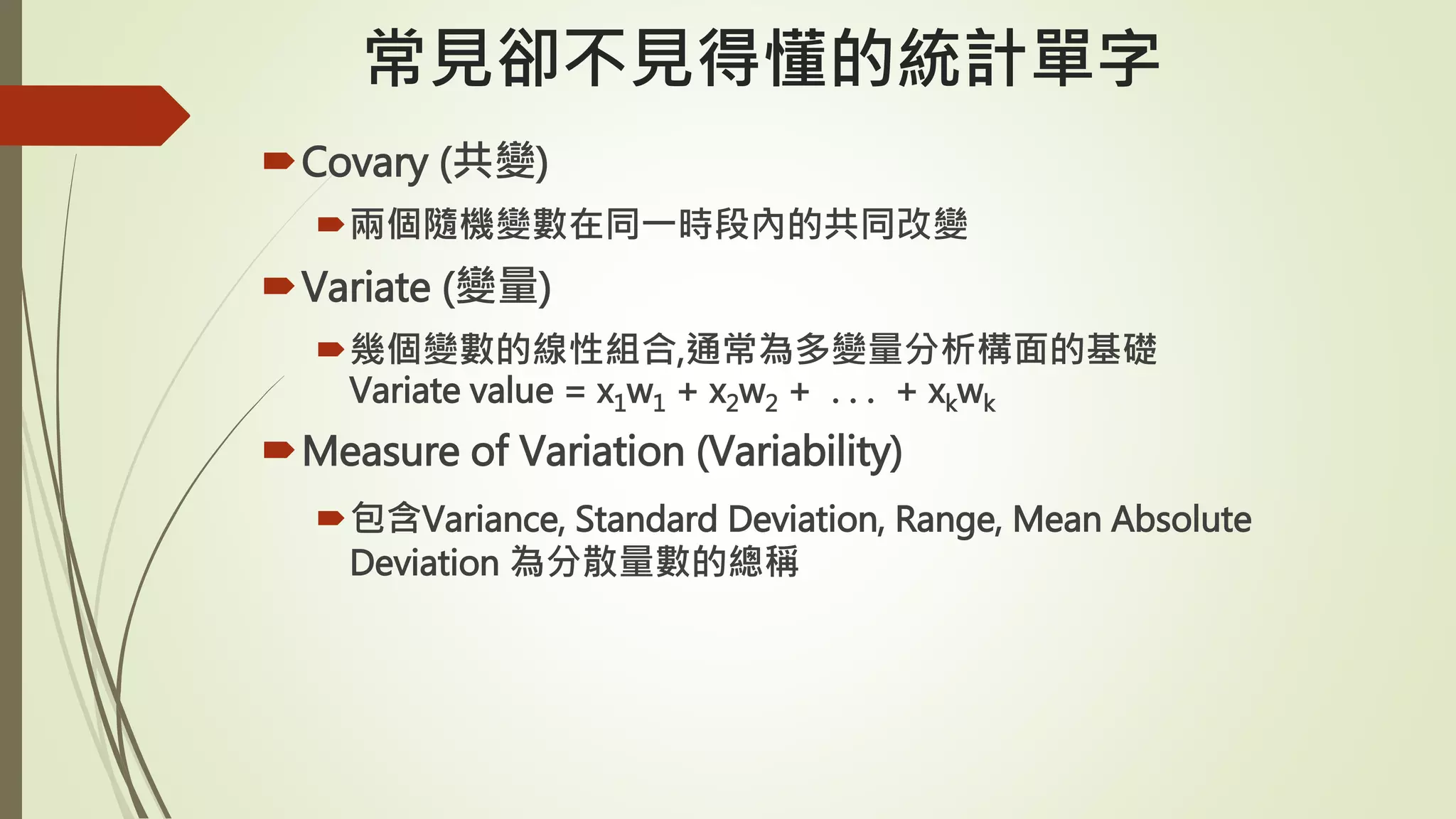 常見卻不見得懂的統計單字
Covary (共變)
兩個隨機變數在同一時段內的共同改變
Variate (變量)
幾個變數的線性組合,通常為多變量分析構面的基礎
Variate value = x1w1 + x2w2 + . . . + xkwk
Measure of Variation (Variability)
包含Variance, Standard Deviation, Range, Mean Absolute
Deviation 為分散量數的總稱
 