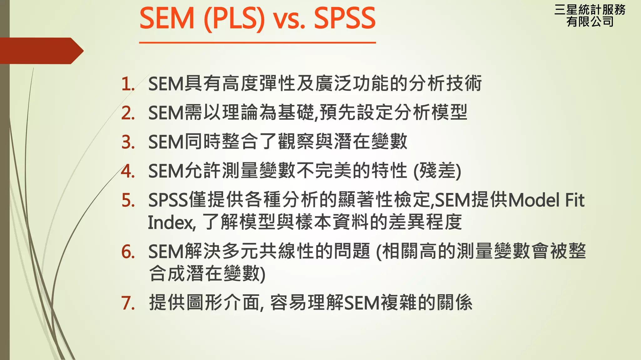 三星統計服務
有限公司SEM (PLS) vs. SPSS
1. SEM具有高度彈性及廣泛功能的分析技術
2. SEM需以理論為基礎,預先設定分析模型
3. SEM同時整合了觀察與潛在變數
4. SEM允許測量變數不完美的特性 (殘差)
5. SPSS僅提供各種分析的顯著性檢定,SEM提供Model Fit
Index, 了解模型與樣本資料的差異程度
6. SEM解決多元共線性的問題 (相關高的測量變數會被整
合成潛在變數)
7. 提供圖形介面, 容易理解SEM複雜的關係
 