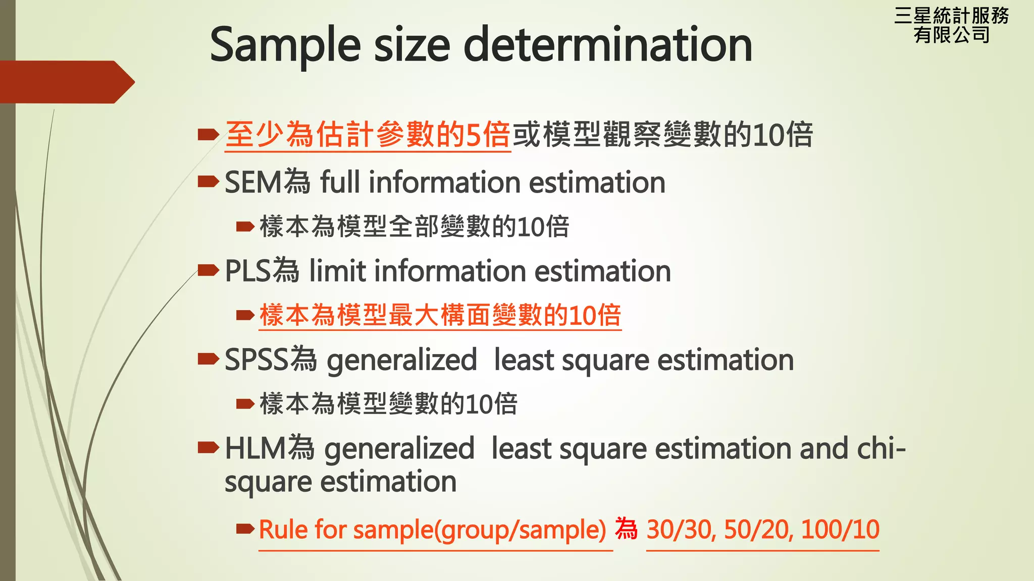 三星統計服務
有限公司
Sample size determination
至少為估計參數的5倍或模型觀察變數的10倍
SEM為 full information estimation
樣本為模型全部變數的10倍
PLS為 limit information estimation
樣本為模型最大構面變數的10倍
SPSS為 generalized least square estimation
樣本為模型變數的10倍
HLM為 generalized least square estimation and chi-
square estimation
Rule for sample(group/sample) 為 30/30, 50/20, 100/10
 