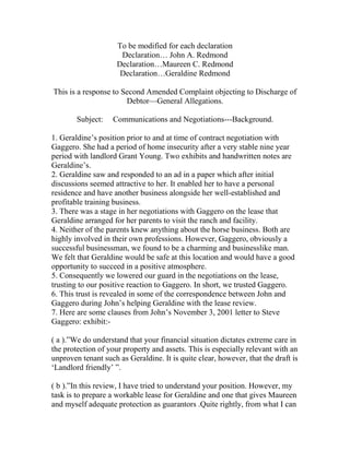 To be modified for each declaration
Declaration… John A. Redmond
Declaration…Maureen C. Redmond
Declaration…Geraldine Redmond
This is a response to Second Amended Complaint objecting to Discharge of
Debtor—General Allegations.
Subject: Communications and Negotiations---Background.
1. Geraldine’s position prior to and at time of contract negotiation with
Gaggero. She had a period of home insecurity after a very stable nine year
period with landlord Grant Young. Two exhibits and handwritten notes are
Geraldine’s.
2. Geraldine saw and responded to an ad in a paper which after initial
discussions seemed attractive to her. It enabled her to have a personal
residence and have another business alongside her well-established and
profitable training business.
3. There was a stage in her negotiations with Gaggero on the lease that
Geraldine arranged for her parents to visit the ranch and facility.
4. Neither of the parents knew anything about the horse business. Both are
highly involved in their own professions. However, Gaggero, obviously a
successful businessman, we found to be a charming and businesslike man.
We felt that Geraldine would be safe at this location and would have a good
opportunity to succeed in a positive atmosphere.
5. Consequently we lowered our guard in the negotiations on the lease,
trusting to our positive reaction to Gaggero. In short, we trusted Gaggero.
6. This trust is revealed in some of the correspondence between John and
Gaggero during John’s helping Geraldine with the lease review.
7. Here are some clauses from John’s November 3, 2001 letter to Steve
Gaggero: exhibit:-
( a ).”We do understand that your financial situation dictates extreme care in
the protection of your property and assets. This is especially relevant with an
unproven tenant such as Geraldine. It is quite clear, however, that the draft is
‘Landlord friendly’ ”.
( b ).”In this review, I have tried to understand your position. However, my
task is to prepare a workable lease for Geraldine and one that gives Maureen
and myself adequate protection as guarantors .Quite rightly, from what I can
 