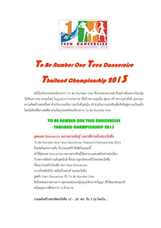 To Be Number One Teen Dancercise
              Thailand Championship 2013
         หนึ่งในกิจกรรมของโครงการ To Be Number One ซึ่งประสบความสาเร็จอย่างล้นหลามในกลุ่ม
วัยทีนเยาวชน คนรุ่นใหม่ ในรูปแบบการประกวด ที่สร้างความมุ่งมั่น ทุ่มเท สร้างความสามัคคี และปลุก
ความคิดสร้างสรรค์ใหม่ ด้วยกิจกรรมที่เยาวชนวัยทีนสนใจ เข้าร่วมในการแข่งขันเพื่อชิงชัยสู่ความเป็นหนึ่ง
โดยไม่ต้องพึ่งยาเสพติด ตามวัตถุประสงค์ของโครงการ To Be Number One

                   TO BE NUMBER ONE TEEN DANCERCISE
                      THAILAND CHAMPIONSHIP 2013

        สุดยอด Dancercis หลายสายพันธุ์ บนเวทีสานฝันของวัยทีน
        To Be Number One Teen Dancercise Thailand Championship 2013

                     D
                                          ปลุกจังหวะหัวใจของคนวัยทีน
        ที่จะมาร่วมสร้างไอเดีย ออก Step Dancercise
        บวกกับพลังหัวใจ พลังสร้างสรรค์ ของคนวัยทีน
        สู่พลัง Teen Dancercise กับ To Be Number One
        ชิงถ้วยพระราชทานจาก ทูลกระหม่อมหญิงอุบลรัตนราชกัญญา สิริวัฒนาพรรณวดี
        พร้อมทุนการศึกษากว่า 2 ล้านบาท

        รวมพลังสร้างสรรค์คนวัยทีน 12 - 20 คน กับ 3 รุ่น โดนใจ…
 