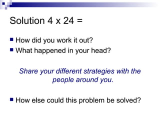 Solution 4 x 24 =
 How did you work it out?
 What happened in your head?
Share your different strategies with the
people around you.
 How else could this problem be solved?
 