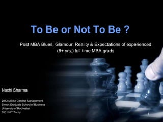 To Be or Not To Be ?
             Post MBA Blues, Glamour, Reality & Expectations of experienced
                              (8+ yrs.) full time MBA grads




Nachi Sharma

2012 MSBA General Management
Simon Graduate School of Business
University of Rochester
2001 NIT Trichy
                                                                         1
 
