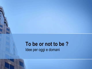 To be or not to be ?  Idee per oggi e domani 