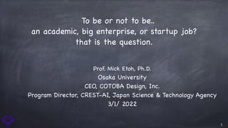 1
 To be or not to be..

an academic, big enterprise, or startup job?

that is the question.
Prof. Mick Etoh, Ph.D.

Osaka University

CEO, COTOBA Design, Inc.

Program Director, CREST-AI, Japan Science & Technology Agency

3/1/ 2022
 
