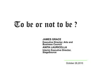 To be or not to be ?
JAMES GRACE
Executive Director, Arts and
Business Council
ANITA LAURICELLA
Interim Executive Director,
StageSource
October 26,2010
 