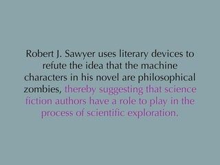 Robert J. Sawyer uses literary devices to
refute the idea that the machine
characters in his novel are philosophical
zombies, thereby suggesting that science
ﬁction authors have a role to play in the
process of scientiﬁc exploration.
 