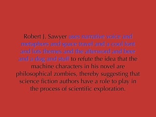 Robert J. Sawyer uses narrative voice and
metaphors and space travel and a cool font
and lots themes and the afterword and beer
and a dog and stuff to refute the idea that the
machine characters in his novel are
philosophical zombies, thereby suggesting that
science ﬁction authors have a role to play in
the process of scientiﬁc exploration.
 