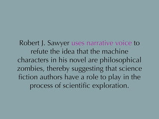 Robert J. Sawyer uses narrative voice to
refute the idea that the machine
characters in his novel are philosophical
zombies, thereby suggesting that science
ﬁction authors have a role to play in the
process of scientiﬁc exploration.
 
