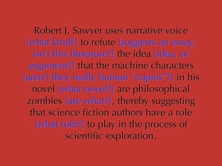 Robert J. Sawyer uses narrative voice
[what kind?] to refute [suggests an essay;
isn’t this literature?] the idea [idea, or
argument?] that the machine characters
[aren’t they really human “copies”?] in his
novel [what novel?] are philosophical
zombies [are what?], thereby suggesting
that science ﬁction authors have a role
[what role?] to play in the process of
scientiﬁc exploration.
 