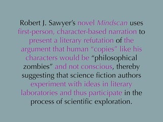 Robert J. Sawyer’s novel Mindscan uses
ﬁrst-person, character-based narration to
present a literary refutation of the
argument that human “copies” like his
characters would be “philosophical
zombies” and not conscious, thereby
suggesting that science ﬁction authors
experiment with ideas in literary
laboratories and thus participate in the
process of scientiﬁc exploration.
 