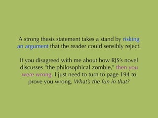 A strong thesis statement takes a stand by risking
an argument that the reader could sensibly reject.
!
If you disagreed with me about how RJS’s novel
discusses “the philosophical zombie,” then you
were wrong. I just need to turn to page 194 to
prove you wrong. What’s the fun in that?
 
