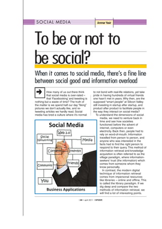 SOCIAL MEDIA Ammar Yasir
How many of us out there think
that social media is over-rated –
that ‘Facebooking’ and tweeting is
nothing but a waste of time? The truth of
the matter is we spend half our day “liking”
pictures we don’t actually like, and re-
tweeting articles we hardly read. Social
media has bred a culture where it’s normal
to not bond with real-life relations, yet take
pride in having hundreds of virtual friends
one hasn’t met in years. Why then, are the
supposed “smart people” at Silicon Valley
still investing in startup after startup, and
product after product to facilitate people in
the way they interact on social media?
To understand the dimensions of social
media, we need to venture back in
time and see how societies
functioned before the advent of
internet, computers or even
electricity. Back then, people had to
rely on word-of-mouth. Information
travelled from person to person, and
anyone who was interested in the
facts had to find the right person to
respond to their query. This method of
information retrieval and knowledge
acquisition is often referred to as the
village paradigm, where information-
seekers’ trust (the information) which
comes from someone whom they
know personally.
In contrast, the modern digital
technique of information retrieval
comes from impersonal resources
like libraries – online and offline. This
is called the library paradigm. If we
dig deep and compare the two
methods of information retrieval, we
will find a lot of interesting points.
| 88 | april 2011 | SPIDER
Tobeornotto
besocial?
When it comes to social media, there’s a fine line
between social good and information overload
 