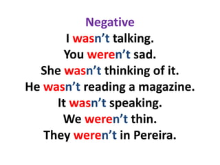 Negative
       I wasn’t talking.
      You weren’t sad.
  She wasn’t thinking of it.
He wasn’t reading a magazine.
     It wasn’t speaking.
      We weren’t thin.
   They weren’t in Pereira.
 
