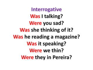 Interrogative
      Was I talking?
      Were you sad?
  Was she thinking of it?
Was he reading a magazine?
     Was it speaking?
      Were we thin?
  Were they in Pereira?
 
