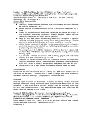 4
President and CEO | Real Estate Developer | Multifamily and Single Family Land
Acquisition and Development | Affordable Housing Provider | Community Development |
Construction Project Management | Construction
National Housing Foundation, Inc. - Schaumburg, IL, an IL 501(c) 3 Non-Profit Community
Development Corp. - Schaumburg, IL –
October 1995 to September 2008
Responsibilities
 FHA Senior Direct Endorsement Underwriter; FHA and Fannie Mae Multifamily underwriter
and developer. CHUMS ID. # AZ03
 National Technical Assistance Intermediary to other local community development not for
profits
 Entered into multiple community development partnerships with national and local not for
profit community development corporations providing affordable housing technical,
construction management, and project financial placement
 Based on “Jobs, Jobs creation, socioeconomic revitalization”: participated in numerous
multifamily community development projects. Focus was the use of section 8 housing
vouchers for qualifying clients for single family project based home - ownership.
 Initiated strategic socioeconomic affordable housing programs for community revitalization
using mixed use commercial, industrial, and multifamily projects; helped our communities
by empowering community residents.
 Acknowledged as an Illinois 501 (c) 3 corporation with Group Exemption capacity. HUD
and Fannie Mae certified home buyer educator and affordable housing provider. Market
feasibility expert
 HUD approved, unlimited, non-recourse FHA multifamily (project) and single family
borrower; 203b, 203k, section 221(d) (4), 232/223(f).
 Developed and built 85 multifamily mixed use, commercial, industrial, and single family
community development projects. Largest single family rehabilitation contractor/developer
in the City of Chicago by number of building permits pulled for the years 2000 and 2001.
 Provided $19,000,000 in down payment assistance for entry level market rate buyers.
Accomplishments
Worked with the Illinois Development Housing Authority on a $300 million Bond Issuance in
conjunction with the AFL/CIO Carpenters Union to provide 300 single family factory built housing
units for the South Side of Chicago, IL using Apprentice carpenters for labor.
Skills Used
Land and project acquisition and development, multifamily, and housing valuation; real estate
brokerage; construction costing; architectural design; market research; financial/loan and credit
underwriting for real estate projects; pro-forma analysis; sales and marketing; home buyer
education; down payment assistance for entry level market rate buyers, project development and
general contracting, affordable housing provider
President& CEO | Real Estate Development | Community Development | Project
Acquisition | Mortgage Banker | Senior Commercial Multifamily Loan Analyst | Underwriter
| Project Development | Land Acquisition and Development | Entitlement | Project
Construction Management | General Construction
Applied Research Capital Corp., (ARCC MORTGAGE) an Illinois Mortgage Bank Licensee;
Certified Community Development Financial Institution (CDFI)
Schaumburg, IL;
 