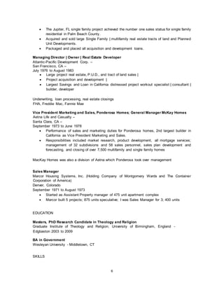 6
 The Jupiter, FL single family project achieved the number one sales status for single family
residential in Palm Beach County.
 Acquired and sold large Single Family | multifamily real estate tracts of land and Planned
Unit Developments.
 Packaged and placed all acquisition and development loans.
Managing Director | Owner | Real Estate Developer
Atlantic-Pacific Development Corp. –
San Francisco, CA –
July 1976 to August 1983
 Large project real estate, P.U.D., and tract of land sales |
 Project acquisition and development |
 Largest Savings and Loan in California distressed project workout specialist | consultant |
builder, developer
Underwriting, loan processing, real estate closings
FHA, Freddie Mac, Fannie Mae
Vice President Marketing and Sales, Ponderosa Homes; General Manager McKay Homes
Aetna Life and Casualty –
Santa Clara, CA –
September 1973 to June 1978
 Performance of sales and marketing duties for Ponderosa homes, 2nd largest builder in
California as Vice President Marketing and Sales.
 Responsibilities included market research, product development, all mortgage services;
management of 32 subdivisions and 58 sales personnel, sales plan development and
forecasting, and closing of over 7,500 multifamily and single family homes
MacKay Homes was also a division of Aetna which Ponderosa took over management
Sales Manager
Marcor Housing Systems, Inc. (Holding Company of Montgomery Wards and The Container
Corporation of America)
Denver, Colorado
September 1971 to August 1973
 Started as Assistant Property manager of 475 unit apartment complex
 Marcor built 5 projects; 875 units speculative; I was Sales Manager for 3; 400 units
EDUCATION
Masters, PhD Research Candidate in Theology and Religion
Graduate Institute of Theology and Religion; University of Birmingham, England -
Edgbaston 2003 to 2009
BA in Government
Wesleyan University - Middletown, CT
SKILLS
 