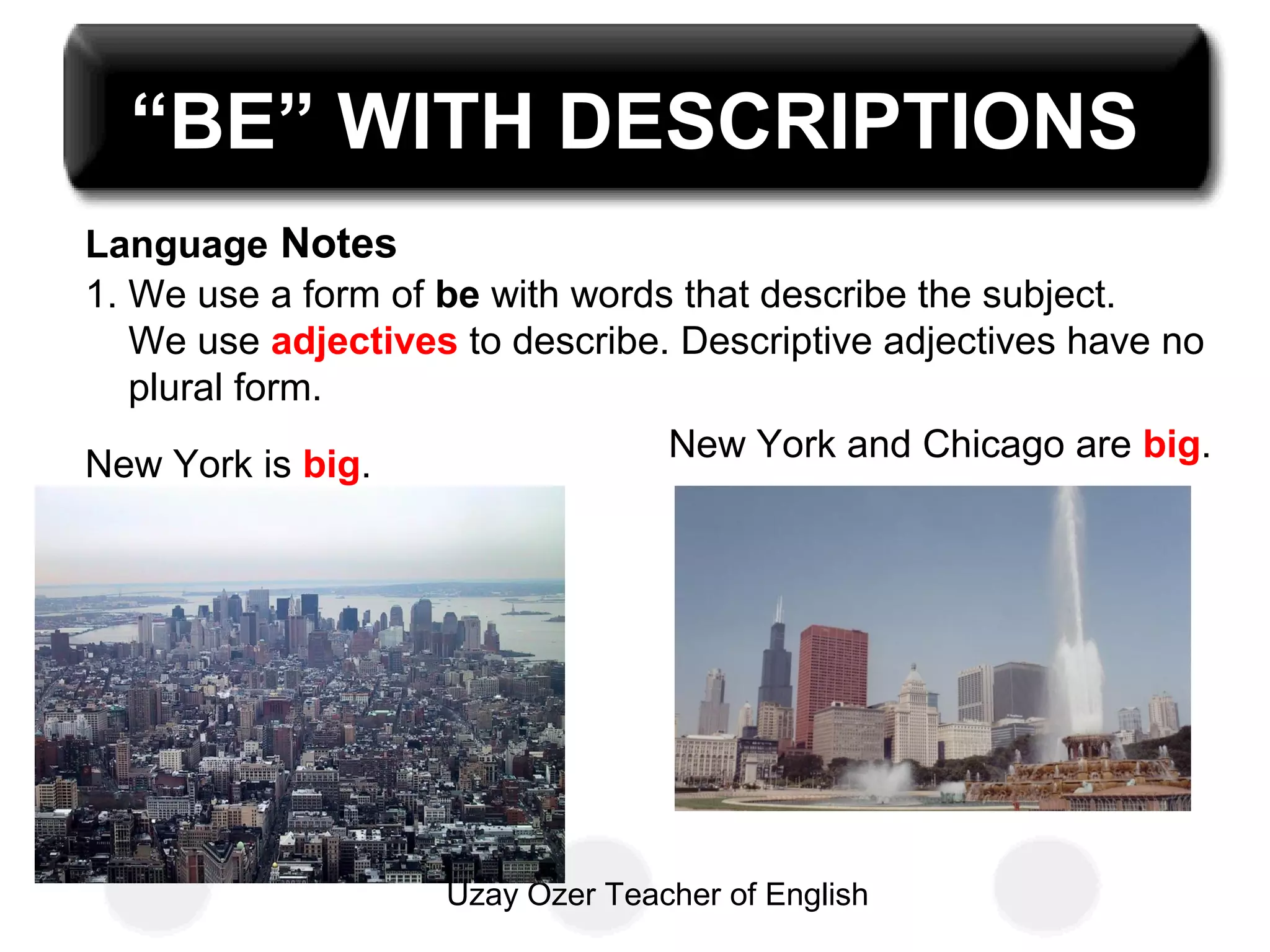 Uzay Özer Teacher of English
“BE” WITH DESCRIPTIONS
Language Notes
1. We use a form of be with words that describe the subject.
We use adjectives to describe. Descriptive adjectives have no
plural form.
New York and Chicago are big.
New York is big.
 