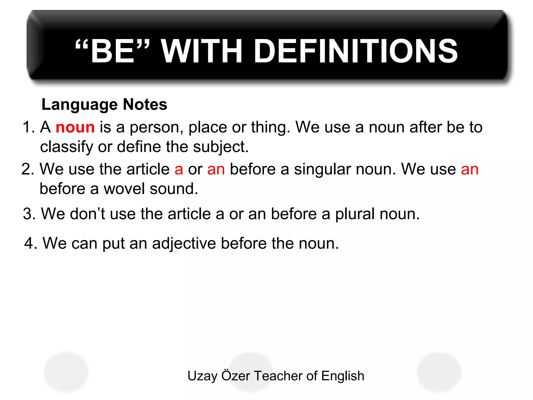 Uzay Özer Teacher of English
Language Notes
“BE” WITH DEFINITIONS
1. A noun is a person, place or thing. We use a noun after be to
classify or define the subject.
2. We use the article a or an before a singular noun. We use an
before a wovel sound.
3. We don’t use the article a or an before a plural noun.
4. We can put an adjective before the noun.
 