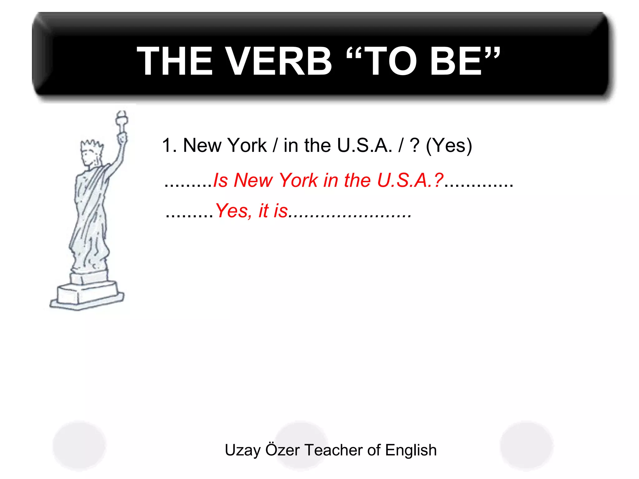 Uzay Özer Teacher of English
THE VERB “TO BE”
1. New York / in the U.S.A. / ? (Yes)
.........Is New York in the U.S.A.?.............
.........Yes, it is.......................
 