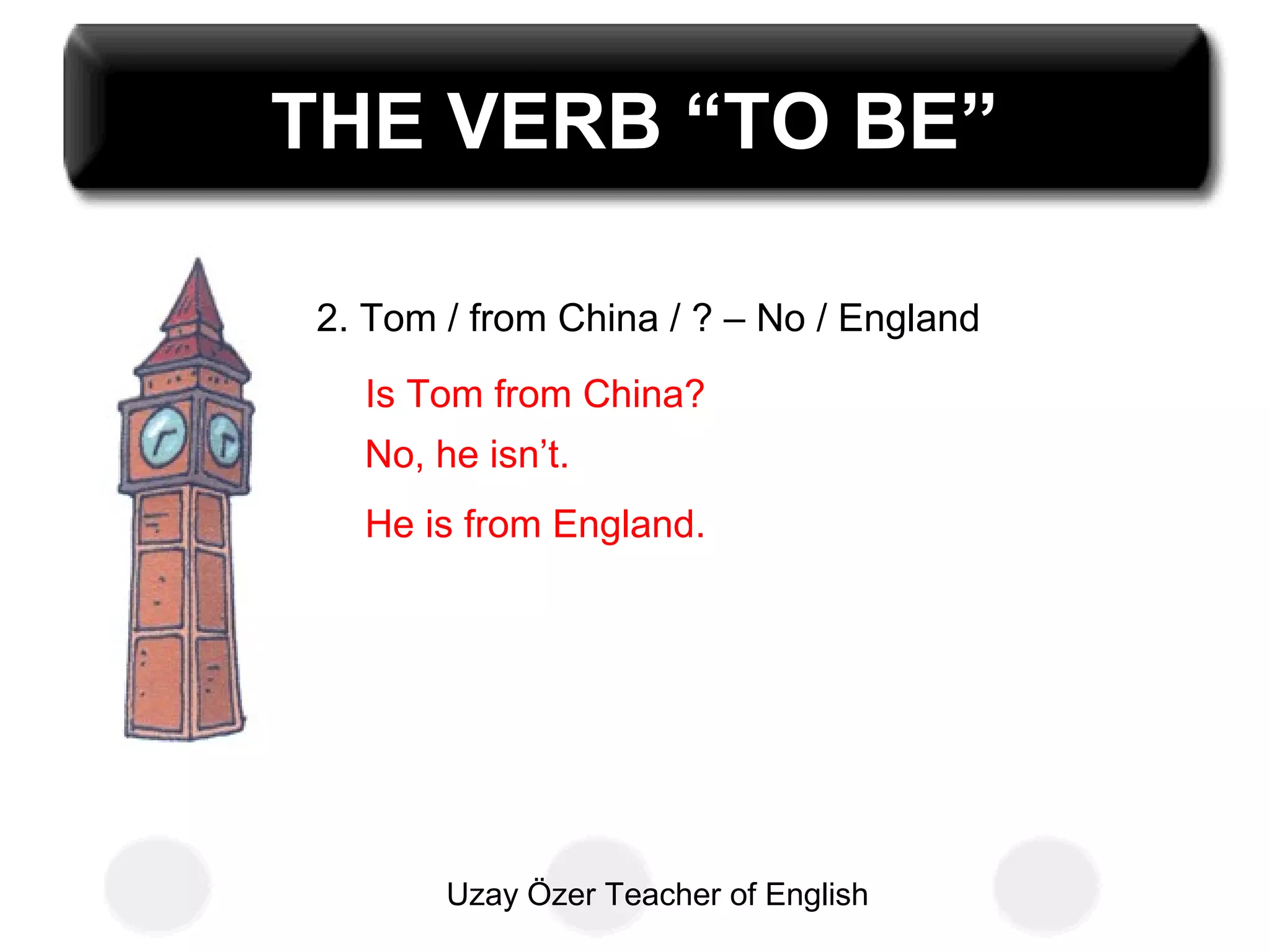 Uzay Özer Teacher of English
THE VERB “TO BE”
2. Tom / from China / ? – No / England
Is Tom from China?
No, he isn’t.
He is from England.
 