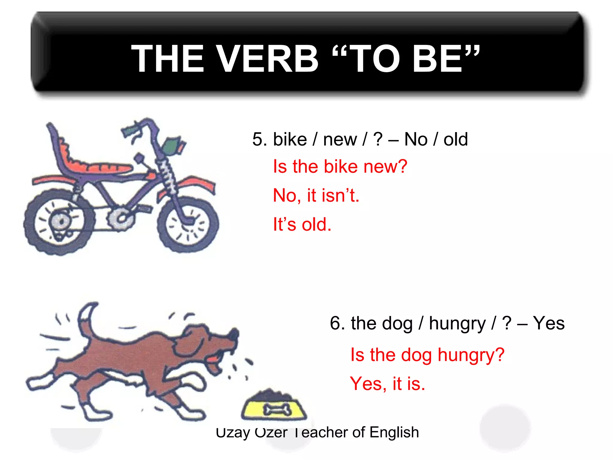 Uzay Özer Teacher of English
THE VERB “TO BE”
5. bike / new / ? – No / old
6. the dog / hungry / ? – Yes
Is the bike new?
No, it isn’t.
It’s old.
Is the dog hungry?
Yes, it is.
 