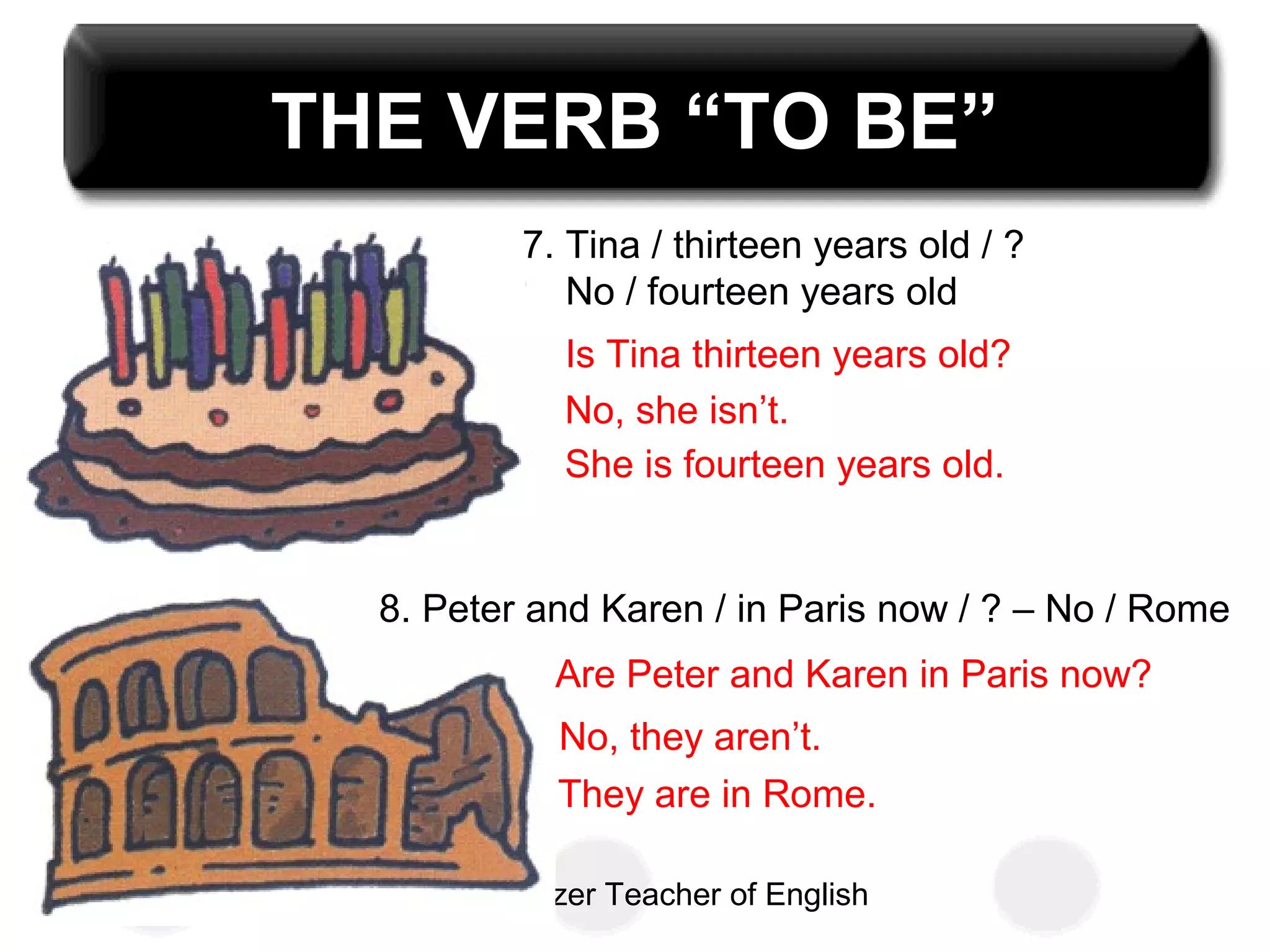 Uzay Özer Teacher of English
THE VERB “TO BE”
7. Tina / thirteen years old / ?
No / fourteen years old
8. Peter and Karen / in Paris now / ? – No / Rome
Is Tina thirteen years old?
No, she isn’t.
She is fourteen years old.
Are Peter and Karen in Paris now?
No, they aren’t.
They are in Rome.
 