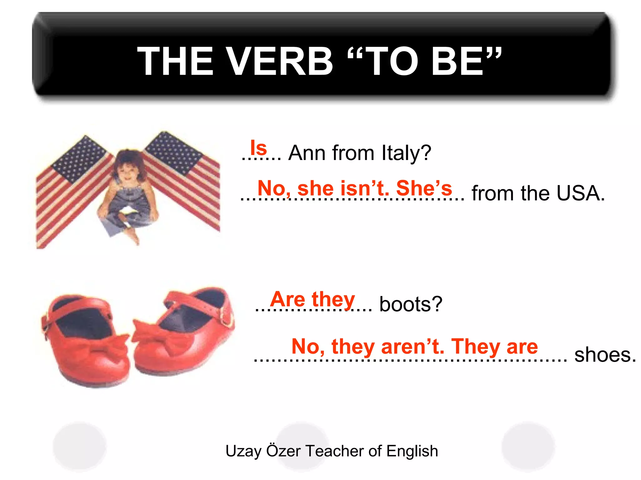 Uzay Özer Teacher of English
THE VERB “TO BE”
....... Ann from Italy?
...................................... from the USA.
Is
No, she isn’t. She’s
.................... boots?
..................................................... shoes.
Are they
No, they aren’t. They are
 