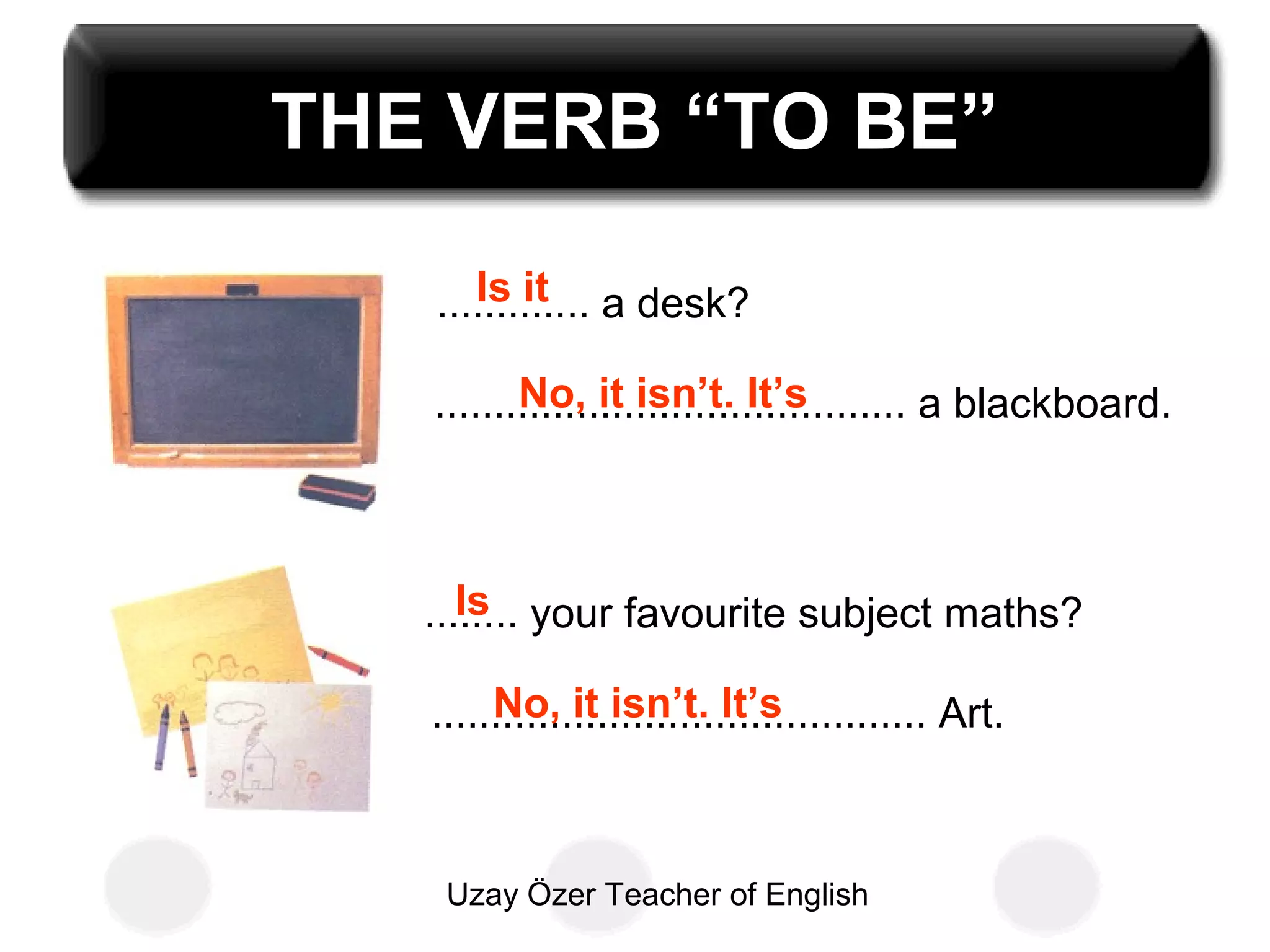 Uzay Özer Teacher of English
THE VERB “TO BE”
............. a desk?
........................................ a blackboard.
........ your favourite subject maths?
.......................................... Art.
Is it
No, it isn’t. It’s
Is
No, it isn’t. It’s
 
