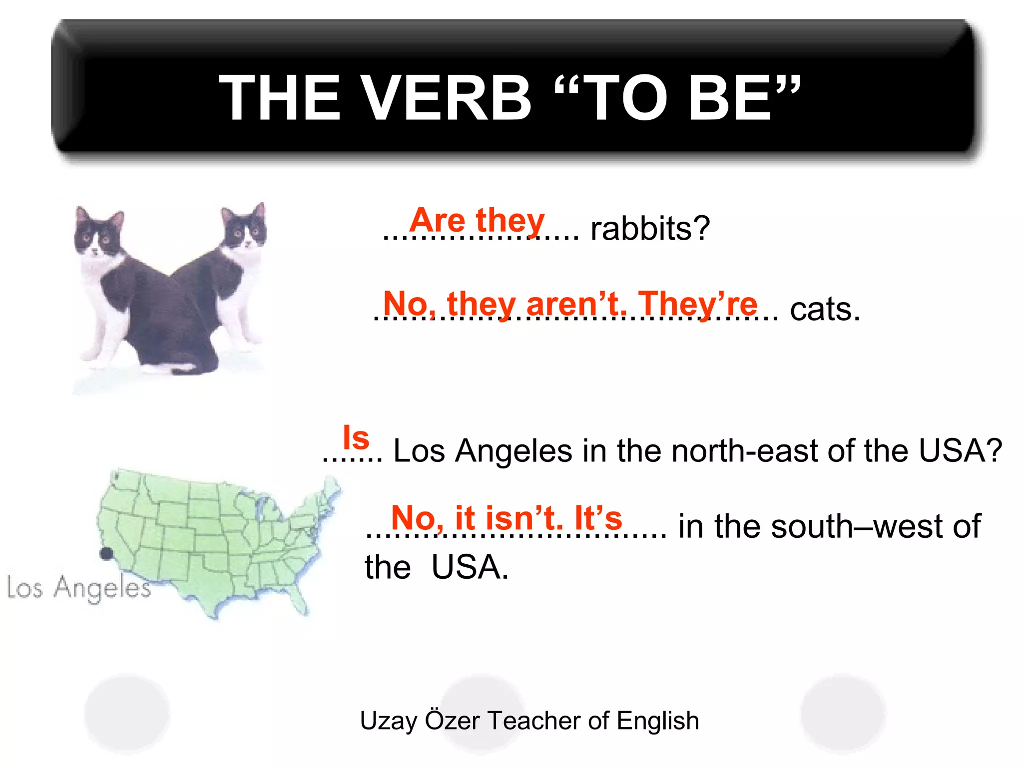 Uzay Özer Teacher of English
THE VERB “TO BE”
..................... rabbits?
........................................... cats.
....... Los Angeles in the north-east of the USA?
................................ in the south–west of
the USA.
Are they
No, they aren’t. They’re
Is
No, it isn’t. It’s
 