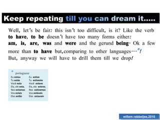 Keep repeating  till   you   can   dream   it..... Well, let’s be fair: this isn’t too difficult, is it? Like the verb  to have ,  to be  doesn’t have too many forms either: am, is, are, was  and  were  and the gerund  being . Ok a few more than  to have  but,comparing to other languages... * ! But, anyway we will have to drill them till we drop!  willem rabbeljee,2010 *  portuguese Eu  estou Tu  estás Você  esta Ela, ele  esta , Nos  estamos Vos  estaís Eles  estão Eu  estive Tu  estiveste Você  esteve Ela, ele  esteve , Nos  estivemos Vos  estáveis Eles  estavam 